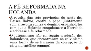 A revolta das sete províncias do norte dos
Países Baixos, contra o papa, juntamente
com a revolta contra o domínio espanhol, fez
com que a Holanda conquistasse a liberdade
e adotasse a fé reformada;
O luteranismo não conseguiu a adesão dos
holandeses, que encontraram no calvinismo
uma forma de se livrarem da corrupção do
sistema católico romano;
 