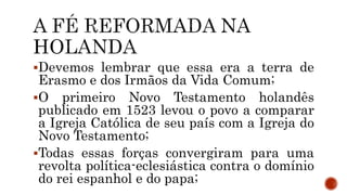 Devemos lembrar que essa era a terra de
Erasmo e dos Irmãos da Vida Comum;
O primeiro Novo Testamento holandês
publicado em 1523 levou o povo a comparar
a Igreja Católica de seu país com a Igreja do
Novo Testamento;
Todas essas forças convergiram para uma
revolta política-eclesiástica contra o domínio
do rei espanhol e do papa;
 