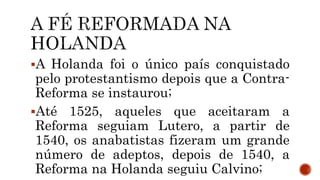 A Holanda foi o único país conquistado
pelo protestantismo depois que a Contra-
Reforma se instaurou;
Até 1525, aqueles que aceitaram a
Reforma seguiam Lutero, a partir de
1540, os anabatistas fizeram um grande
número de adeptos, depois de 1540, a
Reforma na Holanda seguiu Calvino;
 