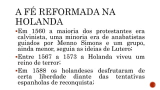 Em 1560 a maioria dos protestantes era
calvinista, uma minoria era de anabatistas
guiados por Menno Simons e um grupo,
ainda menor, seguia as ideias de Lutero;
Entre 1567 a 1573 a Holanda viveu um
reino de terror;
Em 1588 os holandeses desfrutaram de
certa liberdade diante das tentativas
espanholas de reconquista;
 