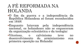 O fim da guerra e a independência da
República Holandesa só foram reconhecidos
em 1648;
Enquanto lutavam pela independência
nacional, os holandeses não se esqueceram
da organização eclesiástica e da teologia;
Vitorioso, o calvinismo teve no
desenvolvimento do arminianismo sua
primeira oposição na Holanda;
 