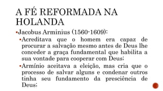 Jacobus Arminius (1560-1609):
Acreditava que o homem era capaz de
procurar a salvação mesmo antes de Deus lhe
conceder a graça fundamental que habilita a
sua vontade para cooperar com Deus;
Armínio aceitava a eleição, mas cria que o
processo de salvar alguns e condenar outros
tinha seu fundamento da presciência de
Deus;
 