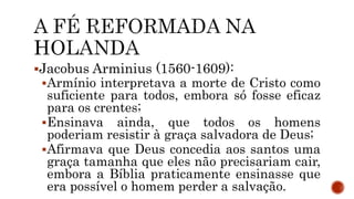 Jacobus Arminius (1560-1609):
Armínio interpretava a morte de Cristo como
suficiente para todos, embora só fosse eficaz
para os crentes;
Ensinava ainda, que todos os homens
poderiam resistir à graça salvadora de Deus;
Afirmava que Deus concedia aos santos uma
graça tamanha que eles não precisariam cair,
embora a Bíblia praticamente ensinasse que
era possível o homem perder a salvação.
 