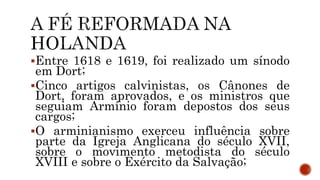 Entre 1618 e 1619, foi realizado um sínodo
em Dort;
Cinco artigos calvinistas, os Cânones de
Dort, foram aprovados, e os ministros que
seguiam Armínio foram depostos dos seus
cargos;
O arminianismo exerceu influência sobre
parte da Igreja Anglicana do século XVII,
sobre o movimento metodista do século
XVIII e sobre o Exército da Salvação;
 