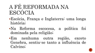 Escócia, França e Inglaterra: uma longa
história;
Na Reforma escocesa, a política foi
dominada pela religião;
Em nenhuma outra região, exceto
Genebra, sentiu-se tanto a influência de
Calvino;
 