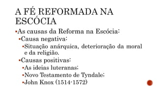 As causas da Reforma na Escócia:
Causa negativa:
Situação anárquica, deterioração da moral
e da religião.
Causas positivas:
As ideias luteranas;
Novo Testamento de Tyndale;
John Knox (1514-1572)
 