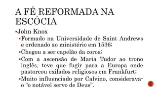 John Knox
Formado na Universidade de Saint Andrews
e ordenado ao ministério em 1536;
Chegou a ser capelão da coroa;
Com a ascensão de Maria Tudor ao trono
inglês, teve que fugir para a Europa onde
pastoreou exilados religiosos em Frankfurt;
Muito influenciado por Calvino, considerava-
o “o notável servo de Deus”.
 