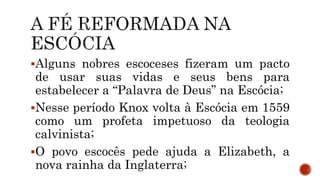 Alguns nobres escoceses fizeram um pacto
de usar suas vidas e seus bens para
estabelecer a “Palavra de Deus” na Escócia;
Nesse período Knox volta à Escócia em 1559
como um profeta impetuoso da teologia
calvinista;
O povo escocês pede ajuda a Elizabeth, a
nova rainha da Inglaterra;
 