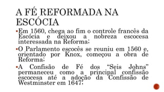 Em 1560, chega ao fim o controle francês da
Escócia e deixou a nobreza escocesa
interessada na Reforma;
O Parlamento escocês se reuniu em 1560 e,
orientado por Knox, começou a obra de
Reforma;
A Confisão de Fé dos “Seis Johns”
permaneceu como a principal confissão
escocesa até a adoção da Confissão de
Westminster em 1647;
 