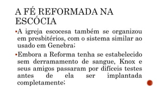 A igreja escocesa também se organizou
em presbitérios, com o sistema similar ao
usado em Genebra;
Embora a Reforma tenha se estabelecido
sem derramamento de sangue, Knox e
seus amigos passaram por difíceis testes
antes de ela ser implantada
completamente;
 