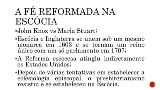 John Knox vs Maria Stuart;
Escócia e Inglaterra se unem sob um mesmo
monarca em 1603 e se tornam um reino
único com um só parlamento em 1707;
A Reforma escocesa atingiu indiretamente
os Estados Unidos;
Depois de várias tentativas em estabelecer a
eclesiologia episcopal, o presbiterianismo
resistiu e se estabeleceu na Escócia.
 
