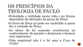 Felicidade e utilidade nesta vida e na futura
dependem da obtenção da graça de Deus;
O favor de Deus só pode ser conferido a quem
faz a vontade de Deus;
As obras da lei somente resultavam no
conhecimento do pecado e deixavam o homem
sem esperança;
Vida espiritual não é a lei mas a Cruz de
Cristo;
 