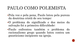 Pela voz e pela pena, Paulo lutou pela pureza
da doutrina cristã de seu tempo;
O problema do significado e dos meios da
salvação foi a primeira dificuldade;
Paulo enfrentou também o problema do
racionalismo grego quando lutou contra um
gnosticismo incipiente na igreja.
 