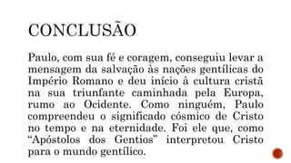 Paulo, com sua fé e coragem, conseguiu levar a
mensagem da salvação às nações gentílicas do
Império Romano e deu início à cultura cristã
na sua triunfante caminhada pela Europa,
rumo ao Ocidente. Como ninguém, Paulo
compreendeu o significado cósmico de Cristo
no tempo e na eternidade. Foi ele que, como
“Apóstolos dos Gentios” interpretou Cristo
para o mundo gentílico.
 