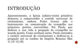 Aparentemente, a Igreja judaico-cristã primitiva
demorou a compreender o sentido universal do
cristianismo, embora Pedro tivesse sido o
instrumento na comunicação do evangelho aos
primeiros gentios convertidos. Foi Paulo que
dedicou a sua vida à pregação do evangelho no
mundo gentio. Como nenhum outro, Paulo entendeu
o caráter universal do cristianismo e dedicou-se à
pregação até os confins do Império Romano (Rm
11.13; 15.16).
 