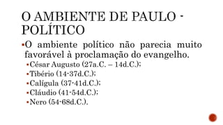 O ambiente político não parecia muito
favorável à proclamação do evangelho.
César Augusto (27a.C. – 14d.C.);
Tibério (14-37d.C.);
Calígula (37-41d.C.);
Cláudio (41-54d.C.);
Nero (54-68d.C.).
 