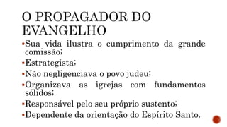 Sua vida ilustra o cumprimento da grande
comissão;
Estrategista;
Não negligenciava o povo judeu;
Organizava as igrejas com fundamentos
sólidos;
Responsável pelo seu próprio sustento;
Dependente da orientação do Espírito Santo.
 