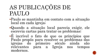 Paulo se mantinha em contato com a situação
local em cada igreja;
Quando a situação local parecia exigir, ele
escrevia cartas para tratar os problemas;
É incrível o fato de que os princípios que
Paulo propôs para resolver os problemas das
igrejas do primeiro século ainda são
relevantes para a Igreja nos tempos
modernos.
 