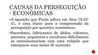 A oposição que Paulo sofreu em Atos 19.23-
41, é uma chave para a compreensão da
perseguição por questões econômicas.
Sacerdotes, fabricantes de ídolos, videntes,
pintores, arquitetos e escultores dificilmente
se entusiasmariam com uma religião que
ameaçasse seus meios de sustento.
 