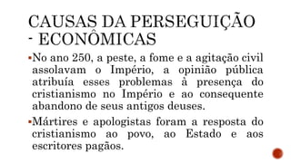No ano 250, a peste, a fome e a agitação civil
assolavam o Império, a opinião pública
atribuía esses problemas à presença do
cristianismo no Império e ao consequente
abandono de seus antigos deuses.
Mártires e apologistas foram a resposta do
cristianismo ao povo, ao Estado e aos
escritores pagãos.
 
