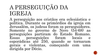A perseguição aos cristãos era eclesiástica e
política. Durante os primórdios da igreja em
Jerusalém, os judeus foram os perseguidores.
Somente no governo de Nero (54-68) as
perseguições partiram do Estado Romano.
Essas perseguições foram locais e
esporádicas até 250, quando se tornaram
gerais e violentas, começando com uma
dirigida por Décio.
 