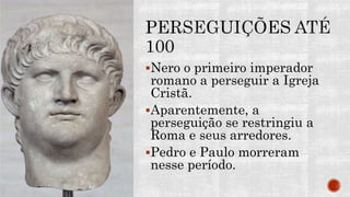 Nero o primeiro imperador
romano a perseguir a Igreja
Cristã.
Aparentemente, a
perseguição se restringiu a
Roma e seus arredores.
Pedro e Paulo morreram
nesse período.
 