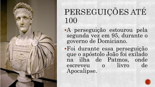 A perseguição estourou pela
segunda vez em 95, durante o
governo de Domiciano.
Foi durante essa perseguição
que o apóstolo João foi exilado
na ilha de Patmos, onde
escreveu o livro de
Apocalipse.
 