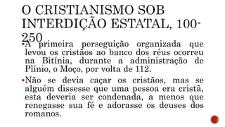 A primeira perseguição organizada que
levou os cristãos ao banco dos réus ocorreu
na Bitínia, durante a administração de
Plínio, o Moço, por volta de 112.
Não se devia caçar os cristãos, mas se
alguém dissesse que uma pessoa era cristã,
esta deveria ser condenada, a menos que
renegasse sua fé e adorasse os deuses dos
romanos.
 