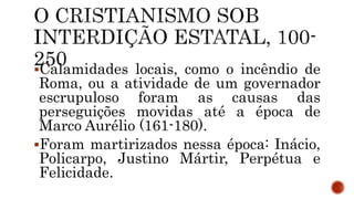 Calamidades locais, como o incêndio de
Roma, ou a atividade de um governador
escrupuloso foram as causas das
perseguições movidas até a época de
Marco Aurélio (161-180).
Foram martirizados nessa época: Inácio,
Policarpo, Justino Mártir, Perpétua e
Felicidade.
 