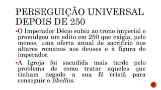 O Imperador Décio subiu ao trono imperial e
promulgou um edito em 250 que exigia, pelo
menos, uma oferta anual de sacrifício nos
altares romanos aos deuses e à figura do
imperador.
A Igreja foi sacudida mais tarde pelo
problema de como tratar aqueles que
tinham negado a sua fé cristã para
conseguir o libellus.
 