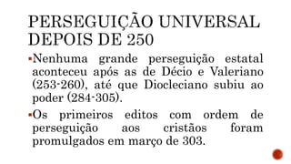 Nenhuma grande perseguição estatal
aconteceu após as de Décio e Valeriano
(253-260), até que Diocleciano subiu ao
poder (284-305).
Os primeiros editos com ordem de
perseguição aos cristãos foram
promulgados em março de 303.
 