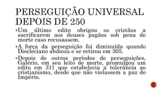 Um último edito obrigou os cristãos a
sacrificarem aos deuses pagãos sob pena de
morte caso recusassem.
A força da perseguição foi diminuída quando
Diocleciano abdicou e se retirou em 305.
Depois de outros períodos de perseguições,
Galério, em seu leito de morte, promulgou um
edito em 311 que estabelecia a tolerância ao
cristianismo, desde que não violassem a paz do
Império.
 