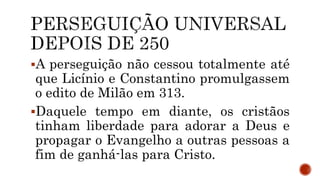 A perseguição não cessou totalmente até
que Licínio e Constantino promulgassem
o edito de Milão em 313.
Daquele tempo em diante, os cristãos
tinham liberdade para adorar a Deus e
propagar o Evangelho a outras pessoas a
fim de ganhá-las para Cristo.
 