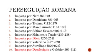 1. Imposta por Nero (64-68)
2. Imposta por Domiciano (81-96)
3. Imposta por Trajano (112-117)
4. Imposta por Marco Aurélio (161-180)
5. Imposta por Sétimo Severo (202-210)
6. Imposta por Máximo, o Trácio (235-238)
7. Imposta por Décio (250-251)
8. Imposta por Valeriano (257-259)
9. Imposta por Aureliano (270-275)
10. Imposta por Deocleciano e Galério (303-311)
 