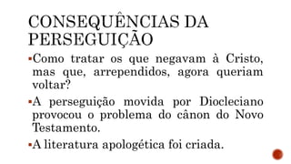 Como tratar os que negavam à Cristo,
mas que, arrependidos, agora queriam
voltar?
A perseguição movida por Diocleciano
provocou o problema do cânon do Novo
Testamento.
A literatura apologética foi criada.
 