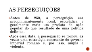 Antes de 250, a perseguição era
predominantemente local, esporádica e
geralmente mais um produto da ação
popular do que resultado de uma política
definida.
Após essa data, a perseguição se tornou, às
vezes uma estratégia consciente do governo
imperial romano e, por isso, ampla e
violenta.
 