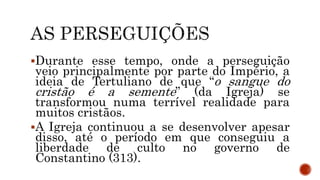 Durante esse tempo, onde a perseguição
veio principalmente por parte do Império, a
ideia de Tertuliano de que “o sangue do
cristão é a semente” (da Igreja) se
transformou numa terrível realidade para
muitos cristãos.
A Igreja continuou a se desenvolver apesar
disso, até o período em que conseguiu a
liberdade de culto no governo de
Constantino (313).
 