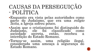 Enquanto era vista pelas autoridades como
parte do Judaísmo, que era uma religio
licita, a Igreja sofreu pouco.
Assim que o cristianismo foi distinguido do
Judaísmo, ele foi classificado como
sociedade secreta, então, recebeu a
interdição do Estado Romano.
Tornou-se assim, uma religião ilegal,
considerada uma ameaça à segurança do
Estado Romano.
 