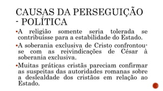 A religião somente seria tolerada se
contribuísse para a estabilidade do Estado.
A soberania exclusiva de Cristo confrontou-
se com as reivindicações de César à
soberania exclusiva.
Muitas práticas cristãs pareciam confirmar
as suspeitas das autoridades romanas sobre
a deslealdade dos cristãos em relação ao
Estado.
 
