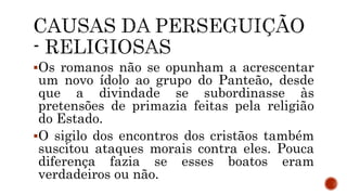 Os romanos não se opunham a acrescentar
um novo ídolo ao grupo do Panteão, desde
que a divindade se subordinasse às
pretensões de primazia feitas pela religião
do Estado.
O sigilo dos encontros dos cristãos também
suscitou ataques morais contra eles. Pouca
diferença fazia se esses boatos eram
verdadeiros ou não.
 