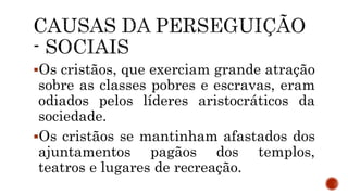 Os cristãos, que exerciam grande atração
sobre as classes pobres e escravas, eram
odiados pelos líderes aristocráticos da
sociedade.
Os cristãos se mantinham afastados dos
ajuntamentos pagãos dos templos,
teatros e lugares de recreação.
 