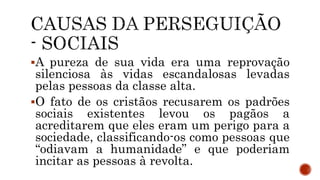 A pureza de sua vida era uma reprovação
silenciosa às vidas escandalosas levadas
pelas pessoas da classe alta.
O fato de os cristãos recusarem os padrões
sociais existentes levou os pagãos a
acreditarem que eles eram um perigo para a
sociedade, classificando-os como pessoas que
“odiavam a humanidade” e que poderiam
incitar as pessoas à revolta.
 