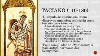 Discípulo de Justino em Roma
Escreveu uma obra conhecida como
Discurso aos Helenos
 Obra dirigida ao povo grego
 Taciano sustenta que, já que o
cristianismo é superior à religião e à
filosofia gregas, os cristãos deveriam
receber melhor tratamento
 Compara o cristianismo com a
mitologia e a filosofia grega
Foi o compilador do Diatessaron, a
mais antiga harmonia dos
Evangelhos.
 