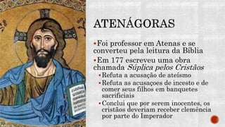 Foi professor em Atenas e se
converteu pela leitura da Bíblia
Em 177 escreveu uma obra
chamada Súplica pelos Cristãos
Refuta a acusação de ateísmo
Refuta as acusaçoes de incesto e de
comer seus filhos em banquetes
sacrificiais
Conclui que por serem inocentes, os
cristãos deveriam receber clemência
por parte do Imperador
 