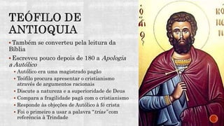  Também se converteu pela leitura da
Bíblia
 Escreveu pouco depois de 180 a Apologia
a Autólico
 Autólico era uma magistrado pagão
 Teófilo procura apresentar o cristianismo
através de argumentos racionais
 Discute a natureza e a superioridade de Deus
 Compara a fragilidade pagã com o cristianismo
 Responde às objeções de Autólico à fé crista
 Foi o primeiro a usar a palavra “trias” com
referência à Trindade
 