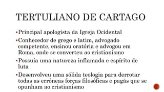 Principal apologista da Igreja Ocidental
Conhecedor de grego e latim, advogado
competente, ensinou oratória e advogou em
Roma, onde se converteu ao cristianismo
Possuía uma natureza inflamada e espírito de
luta
Desenvolveu uma sólida teologia para derrotar
todas as errôneas forças filosóficas e pagãs que se
opunham ao cristianismo
 