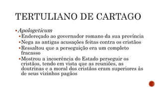 Apologeticum
Endereçado ao governador romano da sua província
Nega as antigas acusações feitas contra os cristãos
Ressaltou que a perseguição era um completo
fracasso
Mostrou a incoerência do Estado perseguir os
cristãos, tendo em vista que as reuniões, as
doutrinas e a moral dos cristãos eram superiores às
de seus vizinhos pagãos
 