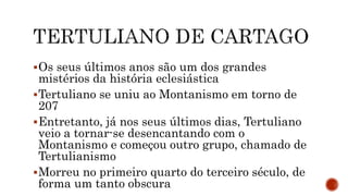 Os seus últimos anos são um dos grandes
mistérios da história eclesiástica
Tertuliano se uniu ao Montanismo em torno de
207
Entretanto, já nos seus últimos dias, Tertuliano
veio a tornar-se desencantando com o
Montanismo e começou outro grupo, chamado de
Tertulianismo
Morreu no primeiro quarto do terceiro século, de
forma um tanto obscura
 