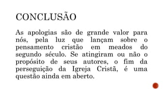 As apologias são de grande valor para
nós, pela luz que lançam sobre o
pensamento cristão em meados do
segundo século. Se atingiram ou não o
propósito de seus autores, o fim da
perseguição da Igreja Cristã, é uma
questão ainda em aberto.
 