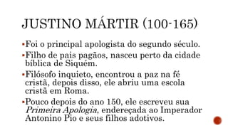 Foi o principal apologista do segundo século.
Filho de pais pagãos, nasceu perto da cidade
bíblica de Siquém.
Filósofo inquieto, encontrou a paz na fé
cristã, depois disso, ele abriu uma escola
cristã em Roma.
Pouco depois do ano 150, ele escreveu sua
Primeira Apologia, endereçada ao Imperador
Antonino Pio e seus filhos adotivos.
 